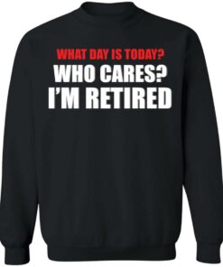What day is today who cares i'm retired shirt 5 What day is today who cares im retired shirt 4