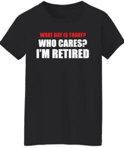 What day is today who cares i'm retired shirt 8 What day is today who cares im retired shirt 7