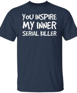 You inspire my inner serial killer shirt 4 You inspire my inner serial killer shirt 4