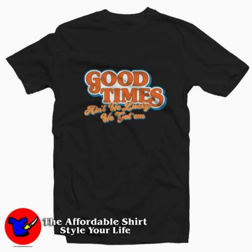 Good Times Ain’t We Lucky We Got’em T-shirt On Sale