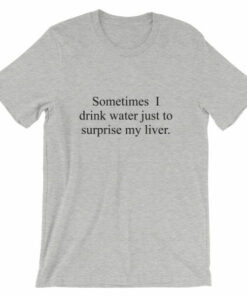 Sometimes I drink water just to surprise my liver t shirt 5