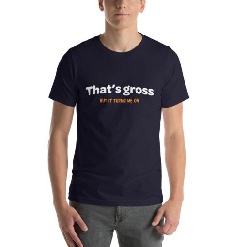 That is gross but it turns me on naughty T-shirt