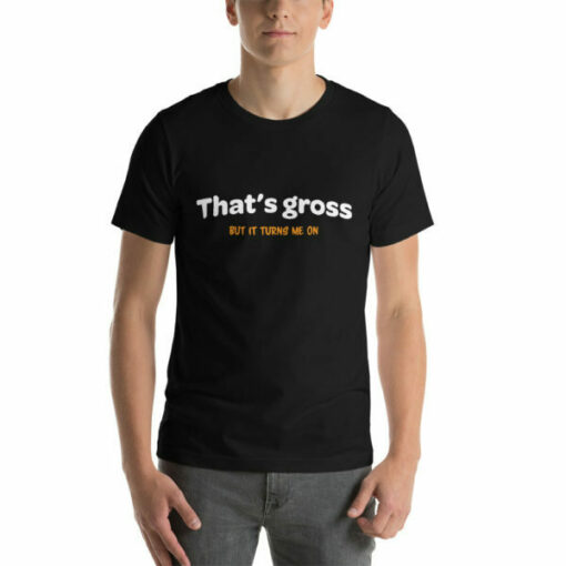 That is gross but it turns me on naughty T-shirt