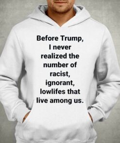 Before Trump I Never Realized The Number Of Racist Ignorant Lowlifes That Live Among Us Shirt 3