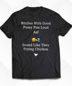 Bitches With Good Pussy Piss Loud Asf Sound Like They Frying Chicken T-shirt Bitches With Good Pussy Piss Loud Asf Sound Like They Frying Chicken T-shirt
