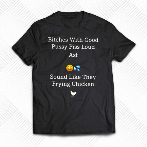 Bitches With Good Pussy Piss Loud Asf Sound Like They Frying Chicken T-shirt