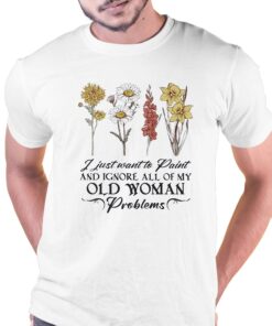 Flower I Just Want To Paint And Ignore All Of My Old Woman Problem Shirt Flower I Just Want To Paint And Ignore All Of My Old Woman Problem Shirt