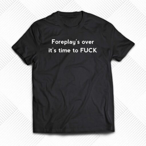 Foreplay’s Over It’s Time To Fuck Shirt