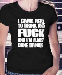 I Came Here To Drink And Fuck And I’m Almost Done Drinking Shirt I Came Here To Drink And Fuck And I’m Almost Done Drinking Shirt