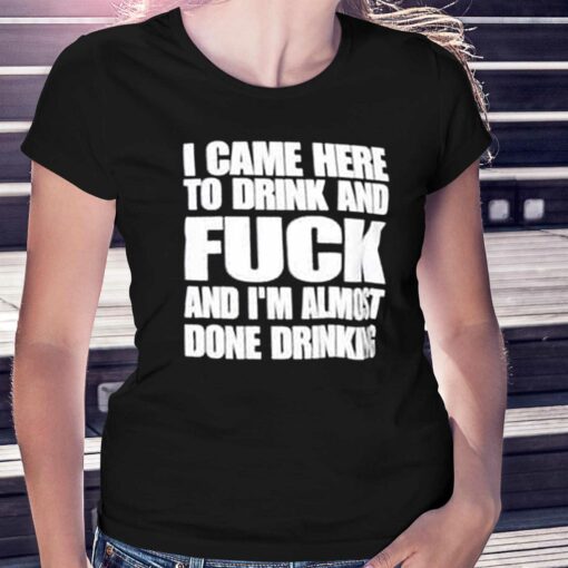 I Came Here To Drink And Fuck And I’m Almost Done Drinking Shirt