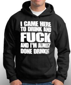 I Came Here To Drink And Fuck And I'm Almost Done Drinking Shirt 2 I Came Here To Drink And Fuck And Im Almost Done Drinking Shirt 3