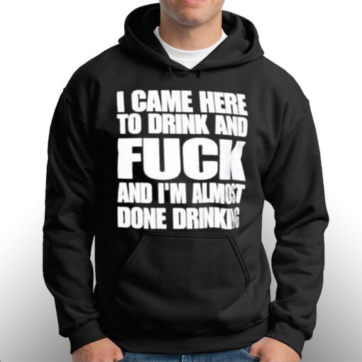 I Came Here To Drink And Fuck And I’m Almost Done Drinking Shirt