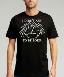 I Didn’t Ask To Be Born Shirt I Didn’t Ask To Be Born Shirt
