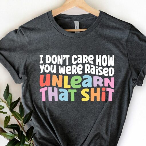 I Don’t Care How You Were Raised Unlearn That Shit Shirt