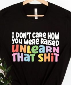 I Don’t Care How You Were Raised Unlearn That Shit Shirt I Don’t Care How You Were Raised Unlearn That Shit Shirt