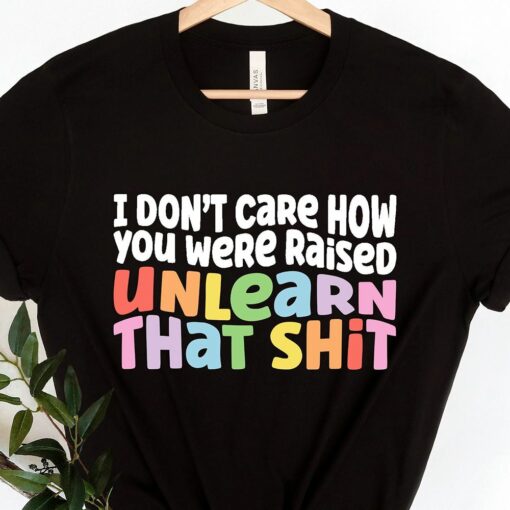 I Don’t Care How You Were Raised Unlearn That Shit Shirt