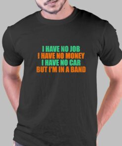 I Have No Job I Have No Money I Have No Car But Im In A Band Shirt I Have No Job I Have No Money I Have No Car But Im In A Band Shirt
