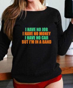 I Have No Job I Have No Money I Have No Car But Im In A Band Shirt I Have No Job I Have No Money I Have No Car But Im In A Band Shirt