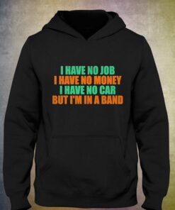 I Have No Job I Have No Money I Have No Car But Im In A Band Shirt 2 I Have No Job I Have No Money I Have No Car But Im In A Band Shirt 3