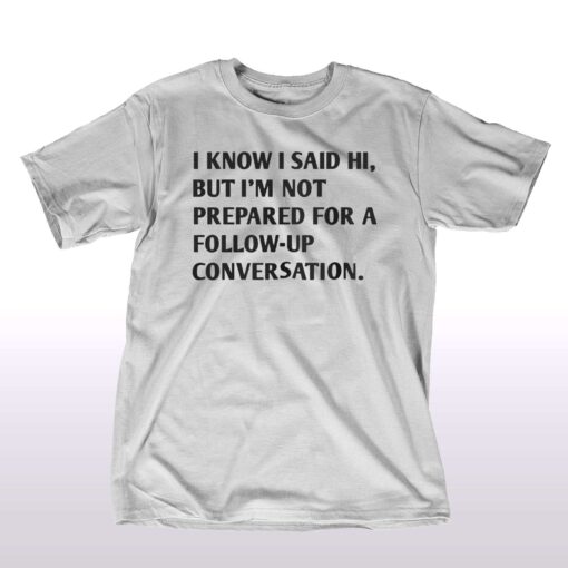 I Know I Said Hi But I’m Not Prepared For A Follow-up Conversation T-shirt