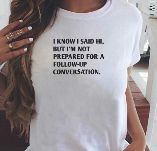 I Know I Said Hi But I’m Not Prepared For A Follow-up Conversation T-shirt