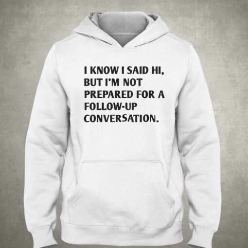 I Know I Said Hi But I’m Not Prepared For A Follow-up Conversation T-shirt