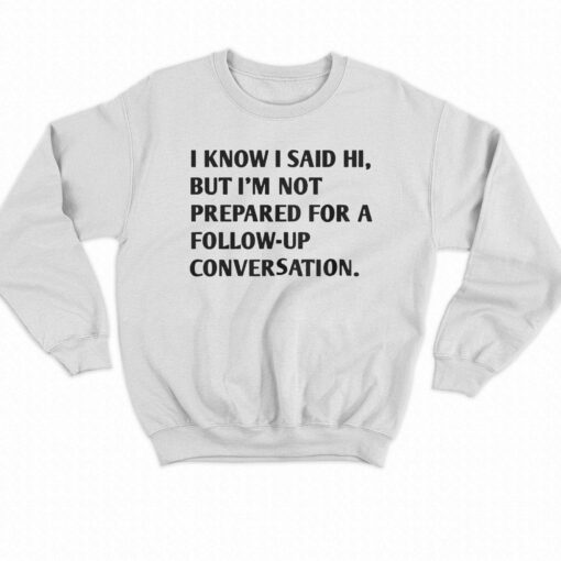 I Know I Said Hi But I’m Not Prepared For A Follow-up Conversation T-shirt