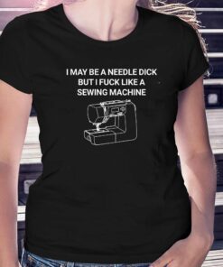 I May Be A Needle Dick But I Fuck Like A Sewing Machine Shirt I May Be A Needle Dick But I Fuck Like A Sewing Machine Shirt