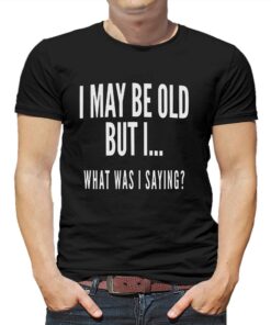 I May Be Old But I What Was I Saying Shirt I May Be Old But I What Was I Saying Shirt