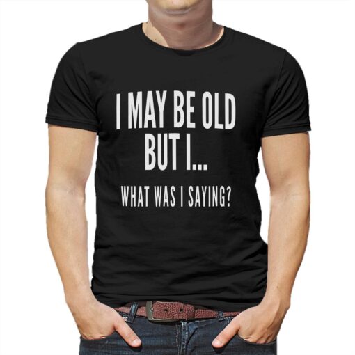 I May Be Old But I What Was I Saying Shirt