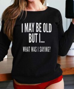 I May Be Old But I What Was I Saying Shirt I May Be Old But I What Was I Saying Shirt