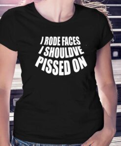 I Rode Faces I Shouldve Pissed On Shirt I Rode Faces I Shouldve Pissed On Shirt