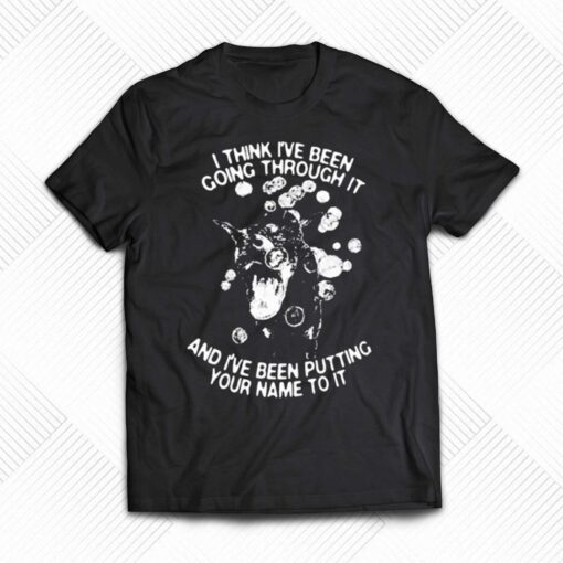 I Think I’ve Been Going Through It And I’ve Been Putting Your Name To It Shirt