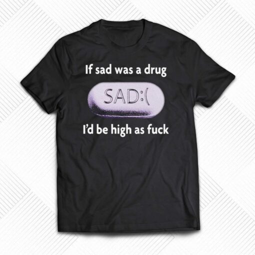 If Sad Was A Drug I’d Be High As Fuck T-shirt