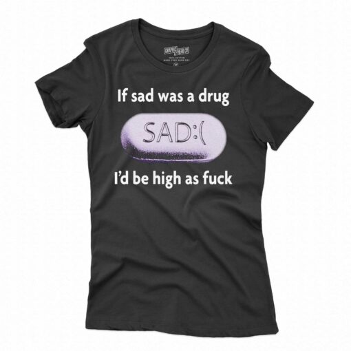 If Sad Was A Drug I’d Be High As Fuck T-shirt