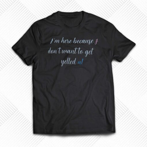 I’m Here Because I Don’t Want To Get Yelled At Shirt