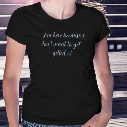 I’m Here Because I Don’t Want To Get Yelled At Shirt