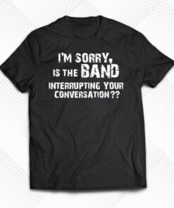 I’m Sorry Is The Band Interrupting Your Conversation Shirt I’m Sorry Is The Band Interrupting Your Conversation Shirt