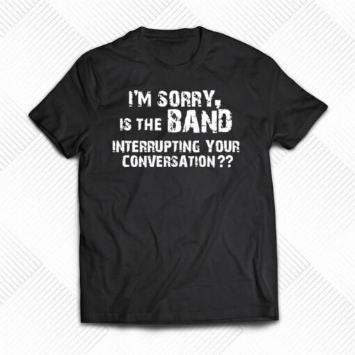 I’m Sorry Is The Band Interrupting Your Conversation Shirt