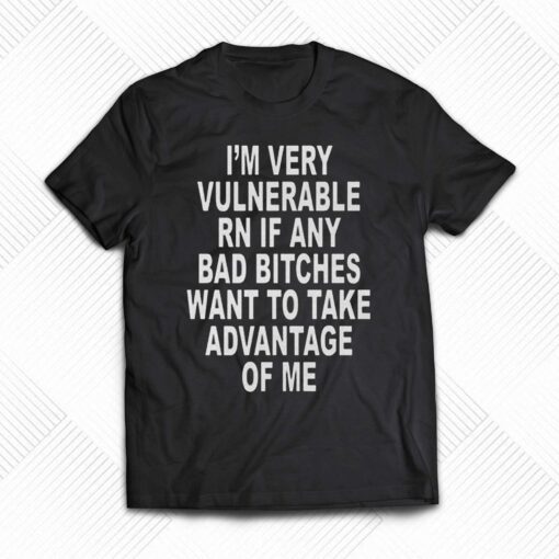 I’m Very Vulnerable Rn If Any Bad Bitches Want To Take Advantage Of Me T-shirt