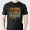 It’s Weird Being The Same Age As Old People Shirt