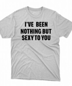 I’ve Been Nothing But Sexy To You Shirt I’ve Been Nothing But Sexy To You Shirt