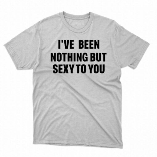 I’ve Been Nothing But Sexy To You Shirt