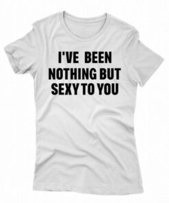 I’ve Been Nothing But Sexy To You Shirt
