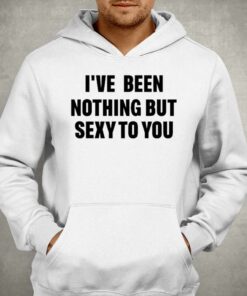 I've Been Nothing But Sexy To You Shirt 2 Ive Been Nothing But Sexy To You Shirt 3