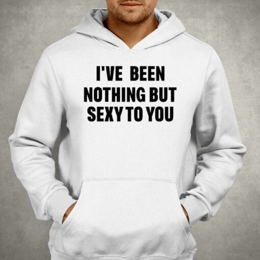 I’ve Been Nothing But Sexy To You Shirt