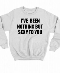 I've Been Nothing But Sexy To You Shirt 3 Ive Been Nothing But Sexy To You Shirt 4