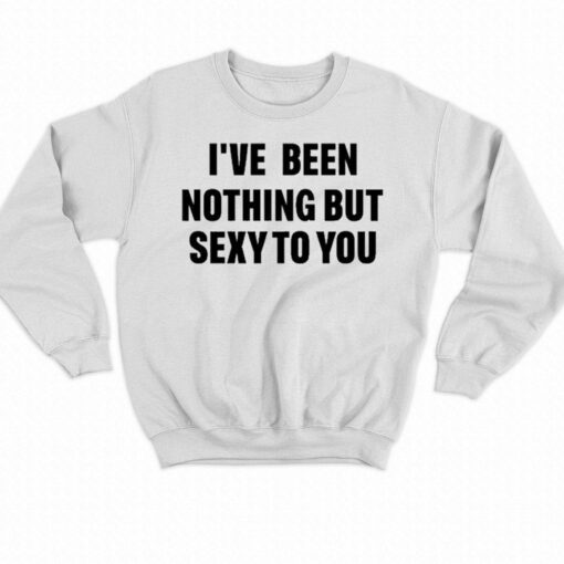 I’ve Been Nothing But Sexy To You Shirt