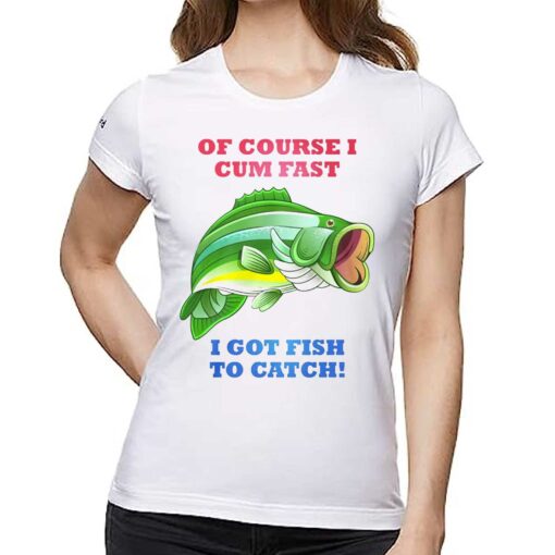 Of Course I Cum Fast I Got Fish To Catch Shirt