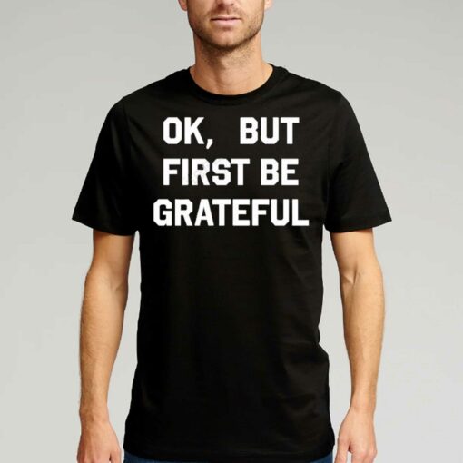 Ok But First Be Grateful Shirt